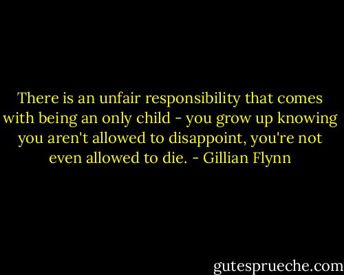 There is an unfair responsibility that comes with being an only child - you grow up knowing you aren't allowed to disappoint, you're not even allowed to die. - Gillian Flynn