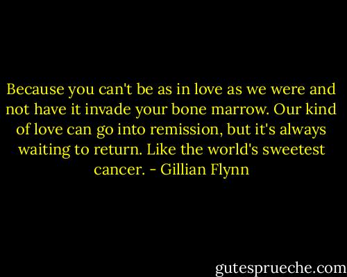 Because you can't be as in love as we were and not have it invade your bone marrow. Our kind of love can go into remission, but it's always waiting to return. Like the world's sweetest cancer. - Gillian Flynn
