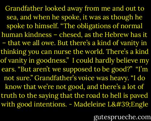 Grandfather looked away from me and out to sea, and when he spoke, it was as though he spoke to himself. “The obligations of normal human kindness – chesed, as the Hebrew has it – that we all owe. But there’s a kind of vanity in thinking you can nurse the world. There’s a kind of vanity in goodness.”<br /><br />I could hardly believe my ears. “But aren’t we supposed to be good?”<br /><br />“I’m not sure.” Grandfather’s voice was heavy. “I do know that we’re not good, and there’s a lot of truth to the saying that the road to hell is paved with good intentions. - Madeleine L'Engle