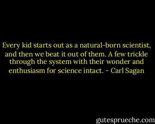Every kid starts out as a natural-born scientist, and then we beat it out of them. A few trickle through the system with their wonder and enthusiasm for science intact. - Carl Sagan