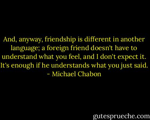 And, anyway, friendship is different in another language; a foreign friend doesn't have to understand what you feel, and I don't expect it. It's enough if he understands what you just said. - Michael Chabon