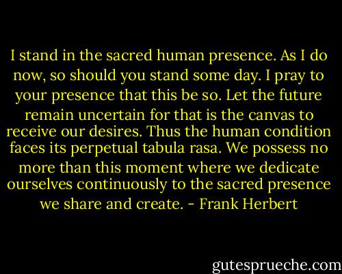 I stand in the sacred human presence. As I do now, so should you stand some day. I pray to your presence that this be so. Let the future remain uncertain for that is the canvas to receive our desires. Thus the human condition faces its perpetual tabula rasa. We possess no more than this moment where we dedicate ourselves continuously to the sacred presence we share and create. - Frank Herbert