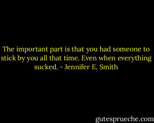 The important part is that you had someone to stick by you all that time. Even when everything sucked. - Jennifer E. Smith