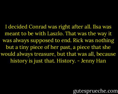 I decided Conrad was right after all. Ilsa was meant to be with Laszlo. That was the way it was always supposed to end. Rick was nothing but a tiny piece of her past, a piece that she would always treasure, but that was all, because history is just that. History. - Jenny Han