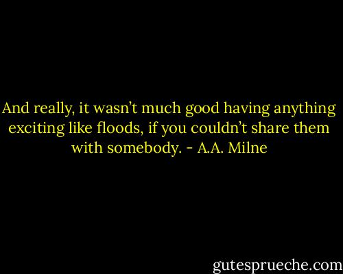 And really, it wasn’t much good having anything exciting like floods, if you couldn’t share them with somebody. - A.A. Milne