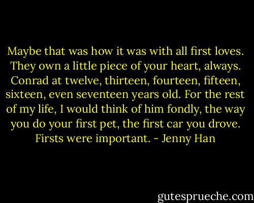 Maybe that was how it was with all first loves. They own a little piece of your heart, always. Conrad at twelve, thirteen, fourteen, fifteen, sixteen, even seventeen years old. For the rest of my life, I would think of him fondly, the way you do your first pet, the first car you drove. Firsts were important. - Jenny Han