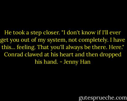 He took a step closer. "I don't know if I'll ever get you out of my system, not completely. I have this... feeling. That you'll always be there. Here." Conrad clawed at his heart and then dropped his hand. - Jenny Han