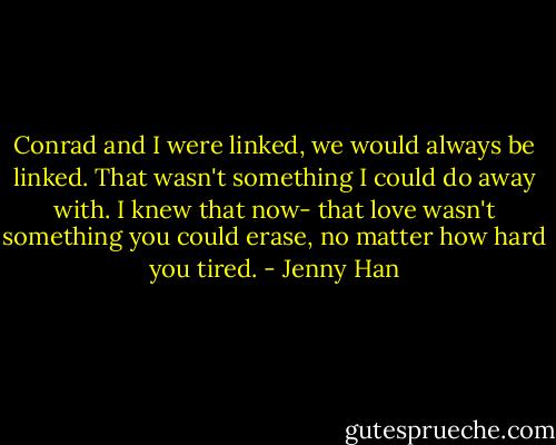 Conrad and I were linked, we would always be linked. That wasn't something I could do away with. I knew that now- that love wasn't something you could erase, no matter how hard you tired. - Jenny Han