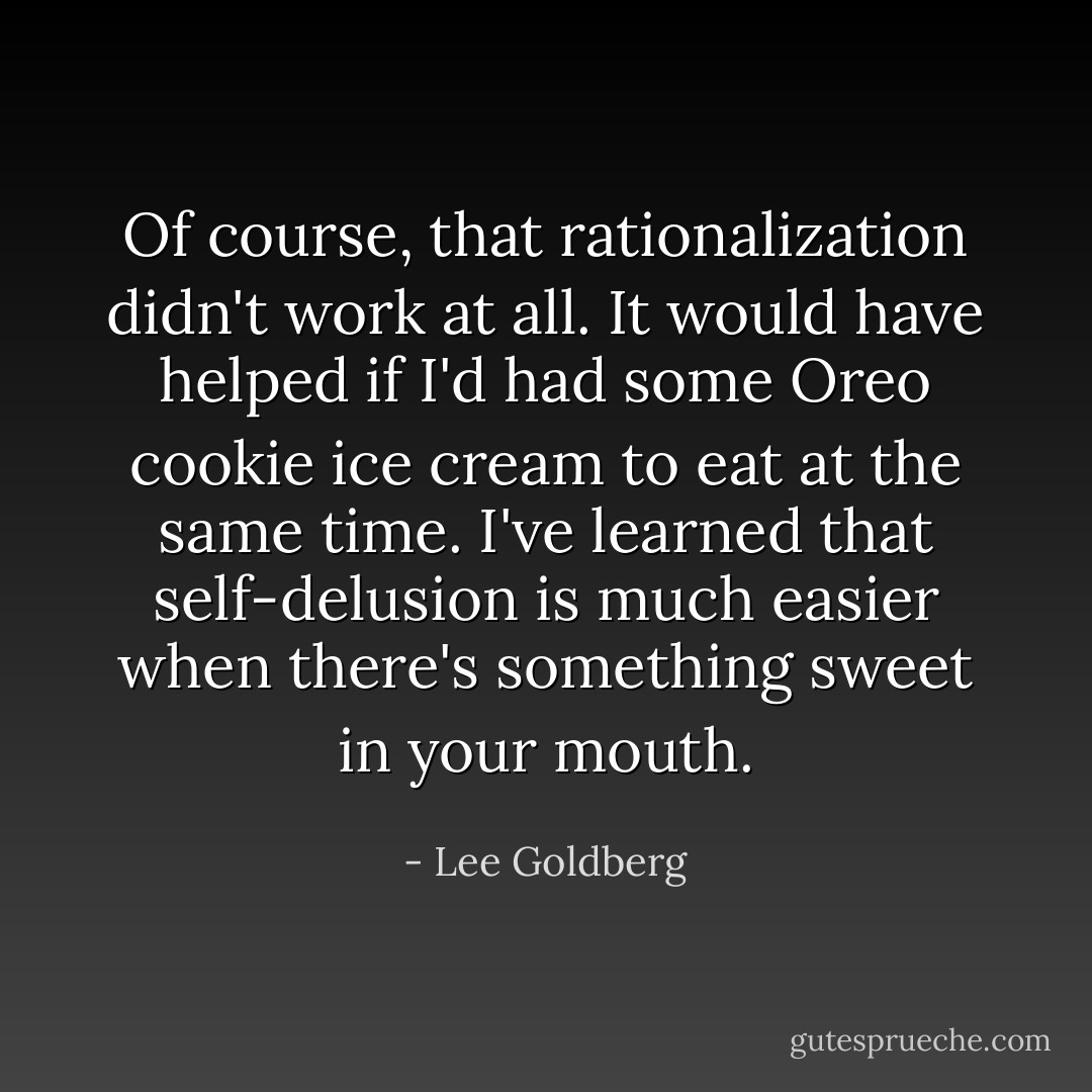 Of course, that rationalization didn't work at all. It would have helped if I'd had some Oreo cookie ice cream to eat at the same time. I've learned that self-delusion is much easier when there's something sweet in your mouth. - Lee Goldberg
