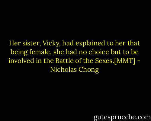 Her sister, Vicky, had explained to her that being female, she had no choice but to be involved in the Battle of the Sexes.[MMT] - Nicholas Chong