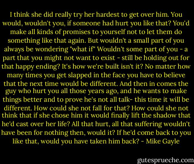 I think she did really try her hardest to get over him. You would, wouldn't you, if someone had hurt you like that? You'd make all kinds of promises to yourself not to let them do something like that again. But wouldn't a small part of you always be wondering "what if" Wouldn't some part of you - a part that you might not want to exist - still be holding out for that happy ending? It's how we're built isn't it? No matter how many times you get slapped in the face you have to believe that the next time would be different. And then in comes the guy who hurt you all those years ago, and he wants to make things better and to prove he's not all talk- this time it will be different. How could she not fall for that? How could she not think that if she chose him it would finally lift the shadow that he'd cast over her life? All that hurt, all that suffering wouldn't have been for nothing then, would it? If he'd come back to you like that, would you have taken him back? - Mike Gayle