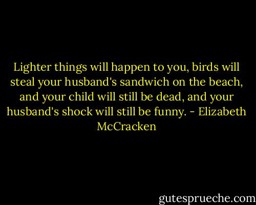 Lighter things will happen to you, birds will steal your husband's sandwich on the beach, and your child will still be dead, and your husband's shock will still be funny. - Elizabeth McCracken