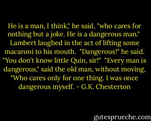He is a man, I think," he said, "who cares for nothing but a joke. He is a dangerous man."<br /><br />Lambert laughed in the act of lifting some macaroni to his mouth.<br /><br />"Dangerous!" he said. "You don't know little Quin, sir!"<br /><br />"Every man is dangerous," said the old man, without moving, "Who cares only for one thing. I was once dangerous myself. - G.K. Chesterton