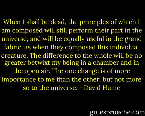 When I shall be dead, the principles of which I am composed will still perform their part in the universe, and will be equally useful in the grand fabric, as when they composed this individual creature. The difference to the whole will be no greater betwixt my being in a chamber and in the open air. The one change is of more importance to me than the other; but not more so to the universe. - David Hume