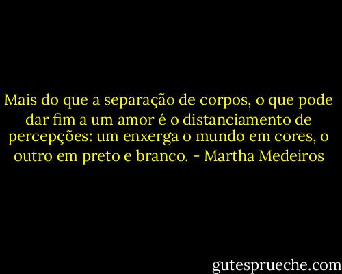 Mais do que a separação de corpos, o que pode dar fim a um amor é o distanciamento de percepções: um enxerga o mundo em cores, o outro em preto e branco. - Martha Medeiros