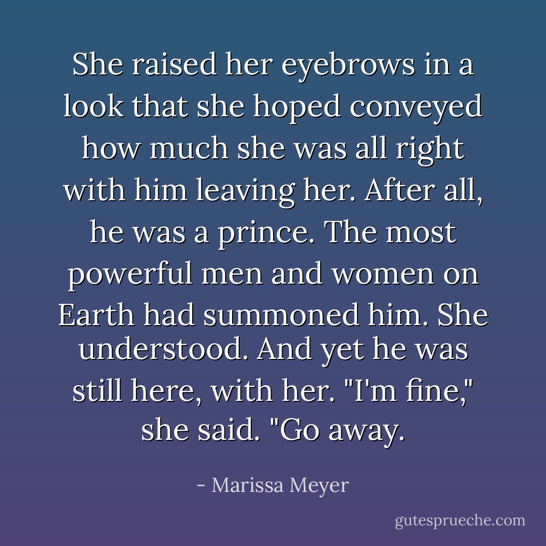 She raised her eyebrows in a look that she hoped conveyed how much she was all right with him leaving her. After all, he was a prince. The most powerful men and women on Earth had summoned him. She understood.<br />And yet he was still here, with her.<br />"I'm fine," she said. "Go away. - Marissa Meyer