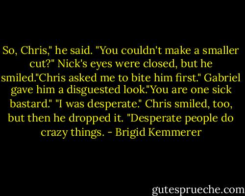 So, Chris," he said. "You couldn't make a smaller cut?"<br />Nick's eyes were closed, but he smiled."Chris asked me to bite him first."<br />Gabriel gave him a disguested look."You are one sick bastard."<br />"I was desperate." Chris smiled, too, but then he dropped it. "Desperate people do crazy things. - Brigid Kemmerer