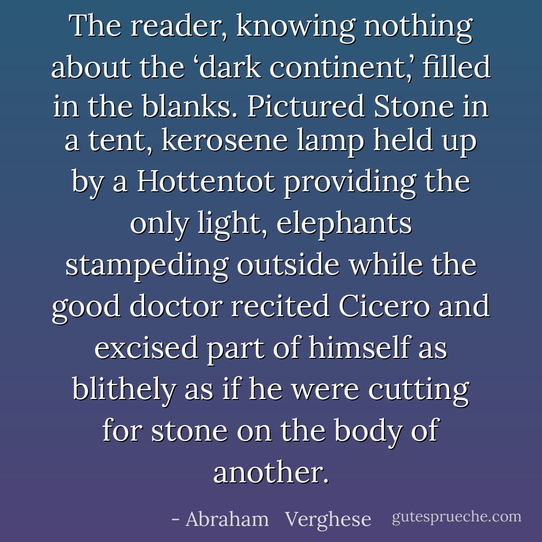 The reader, knowing nothing about the ‘dark continent,’ filled in the blanks. Pictured Stone in a tent, kerosene lamp held up by a Hottentot providing the only light, elephants stampeding outside while the good doctor recited Cicero and excised part of himself as blithely as if he were cutting for stone on the body of another. - Abraham   Verghese