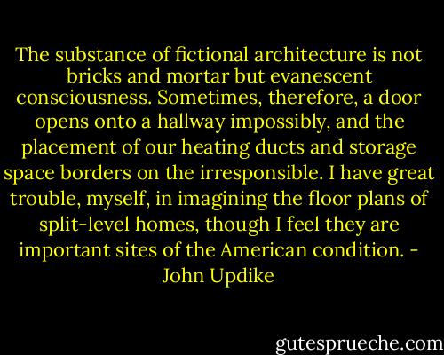 The substance of fictional architecture is not bricks and mortar but evanescent consciousness. Sometimes, therefore, a door opens onto a hallway impossibly, and the placement of our heating ducts and storage space borders on the irresponsible. I have great trouble, myself, in imagining the floor plans of split-level homes, though I feel they are important sites of the American condition. - John Updike