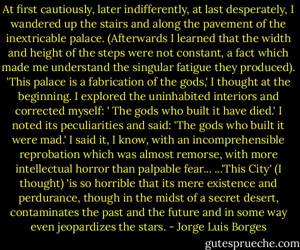 At first cautiously, later indifferently, at last desperately, I wandered up the stairs and along the pavement of the inextricable palace. (Afterwards I learned that the width and height of the steps were not constant, a fact which made me understand the singular fatigue they produced). 'This palace is a fabrication of the gods,' I thought at the beginning. I explored the uninhabited interiors and corrected myself: ' The gods who built it have died.' I noted its peculiarities and said: 'The gods who built it were mad.' I said it, I know, with an incomprehensible reprobation which was almost remorse, with more intellectual horror than palpable fear...<br />...'This City' (I thought) 'is so horrible that its mere existence and perdurance, though in the midst of a secret desert, contaminates the past and the future and in some way even jeopardizes the stars. - Jorge Luis Borges