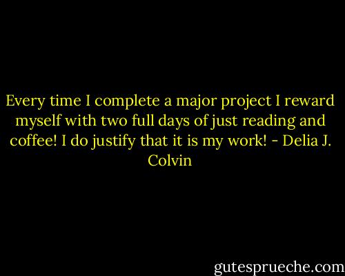 Every time I complete a major project I reward myself with two full days of just reading and coffee! I do justify that it is my work! - Delia J. Colvin