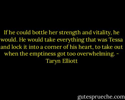 If he could bottle her strength<br />and vitality, he would. He would take everything that<br />was Tessa and lock it into a corner of his heart, to take<br />out when the emptiness got too overwhelming. - Taryn Elliott