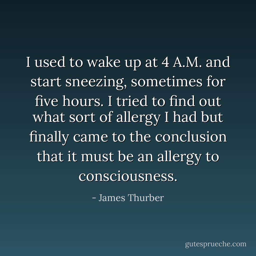 I used to wake up at 4 A.M. and start sneezing, sometimes for five hours. I tried to find out what sort of allergy I had but finally came to the conclusion that it must be an allergy to consciousness. - James Thurber