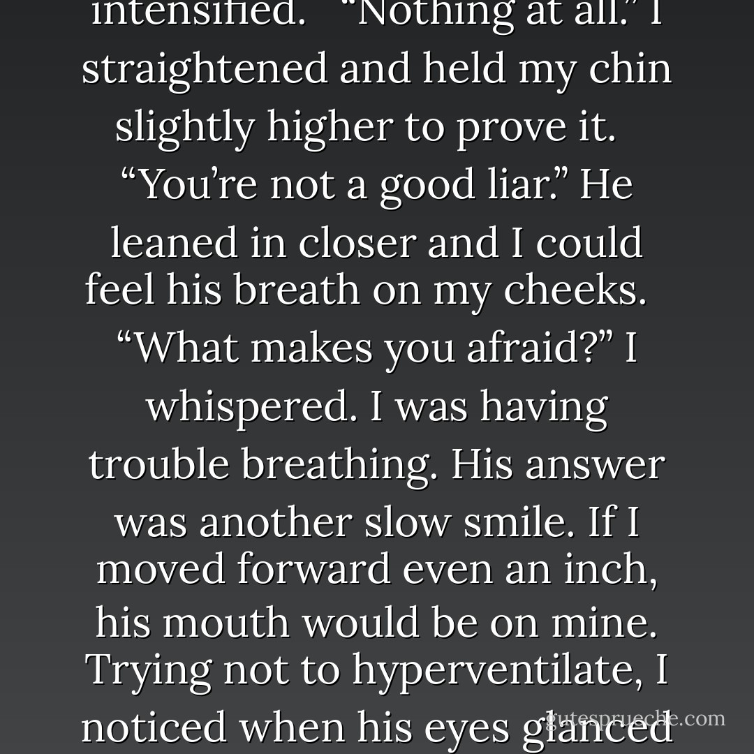 Being afraid reminds us how alive we are. What makes you afraid, Stasia?” I felt my legs get wobbly. <br /><br />“Nothing scares me,” I said with as much confidence as I could muster. He definitely terrified me, but only because I didn’t trust my body to function correctly around him. <br /><br />“Nothing at all?” His gaze intensified. <br /><br />“Nothing at all.” I straightened and held my chin slightly higher to prove it. <br /><br />“You’re not a good liar.” He leaned in closer and I could feel his breath on my cheeks. <br /><br />“What makes you afraid?” I whispered. I was having trouble breathing. His answer was another slow smile. If I moved forward even an inch, his mouth would be on mine. Trying not to hyperventilate, I noticed when his eyes glanced down at my lips. His smile disappeared abruptly and he took a step back. As he turned his attention to the water, I tried to figure out what had just happened. My entire body, humming with electricity, was instantly cooled by the distance he’d put between us. - Kristen Day