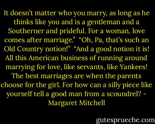 It doesn’t matter who you marry, as long as he thinks like you and is a gentleman and a Southerner and prideful. For a woman, love comes after marriage.”<br /><br />“Oh, Pa, that’s such an Old Country notion!”<br /><br />“And a good notion it is! All this American business of running around marrying for love, like servants, like Yankees! The best marriages are when the parents choose for the girl. For how can a silly piece like yourself tell a good man from a scoundrel? - Margaret Mitchell