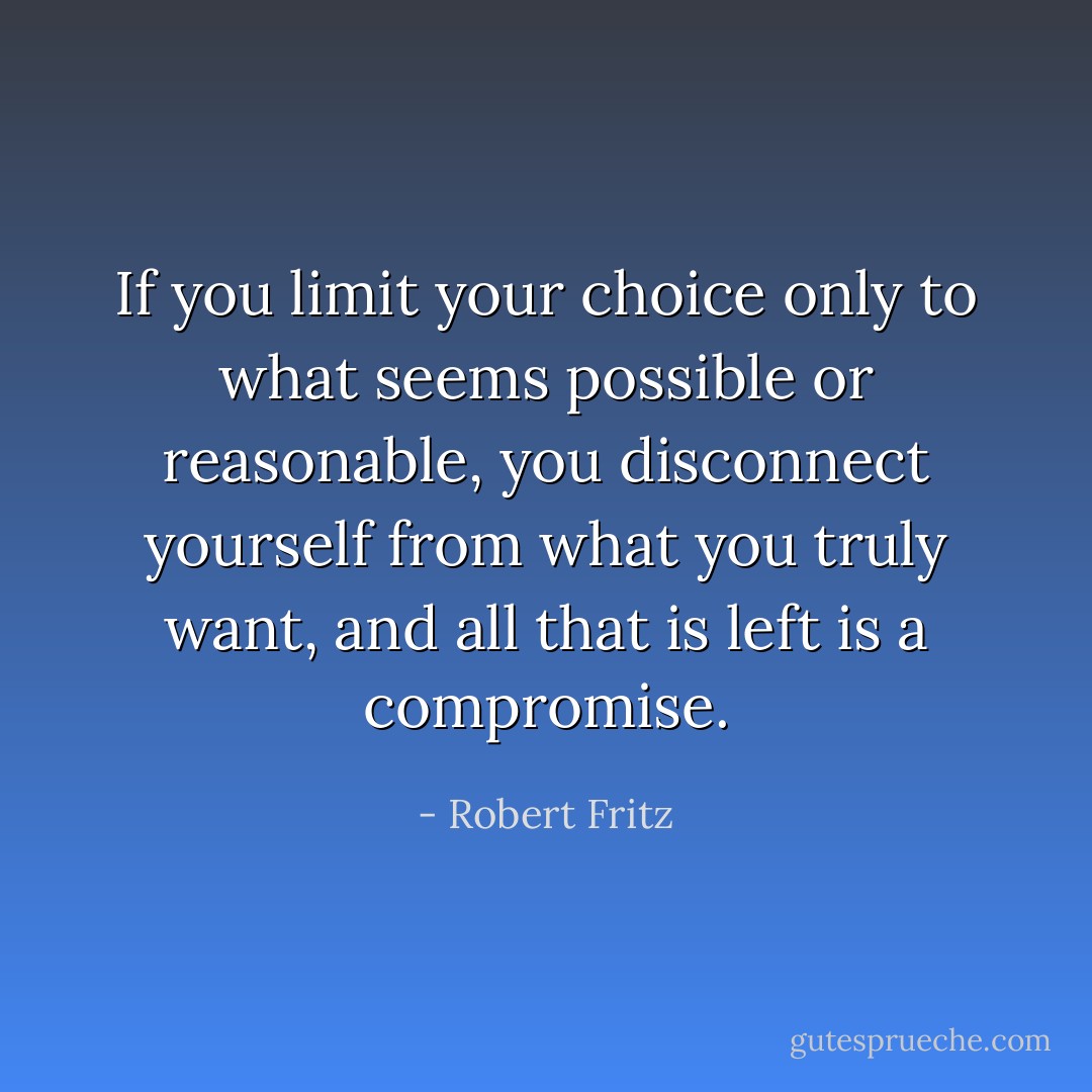 If you limit your choice only to what seems possible or reasonable, you disconnect yourself from what you truly want, and all that is left is a compromise. - Robert Fritz