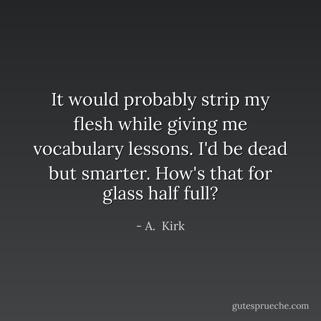 It would probably strip my flesh while giving me vocabulary lessons. I'd be dead but smarter. How's that for glass half full? - A.  Kirk