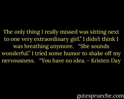 The only thing I really missed was sitting next to one very extraordinary girl.” I didn’t think I was breathing anymore. <br /><br />“She sounds wonderful.” I tried some humor to shake off my nervousness. <br /><br />“You have no idea. - Kristen Day