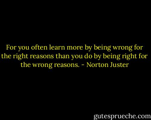 For you often learn more by being wrong for the right reasons than you do by being right for the wrong reasons. - Norton Juster