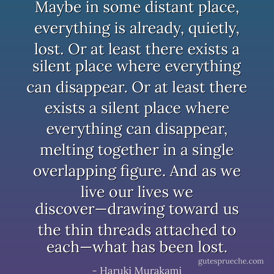 Maybe in some distant place, everything is already, quietly, lost. Or at least there exists a silent place where everything can disappear. Or at least there exists a silent place where everything can disappear, melting together in a single overlapping figure. And as we live our lives we discover—drawing toward us the thin threads attached to each—what has been lost. - Haruki Murakami