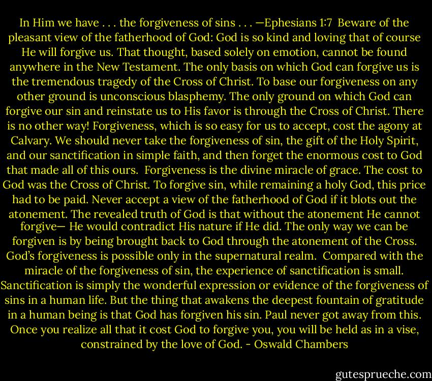 In Him we have . . . the forgiveness of sins . . . —Ephesians 1:7<br /><br />Beware of the pleasant view of the fatherhood of God: God is so kind and loving that of course He will forgive us. That thought, based solely on emotion, cannot be found anywhere in the New Testament. The only basis on which God can forgive us is the tremendous tragedy of the Cross of Christ. To base our forgiveness on any other ground is unconscious blasphemy. The only ground on which God can forgive our sin and reinstate us to His favor is through the Cross of Christ. There is no other way! Forgiveness, which is so easy for us to accept, cost the agony at Calvary. We should never take the forgiveness of sin, the gift of the Holy Spirit, and our sanctification in simple faith, and then forget the enormous cost to God that made all of this ours.<br /><br />Forgiveness is the divine miracle of grace. The cost to God was the Cross of Christ. To forgive sin, while remaining a holy God, this price had to be paid. Never accept a view of the fatherhood of God if it blots out the atonement. The revealed truth of God is that without the atonement He cannot forgive— He would contradict His nature if He did. The only way we can be forgiven is by being brought back to God through the atonement of the Cross. God’s forgiveness is possible only in the supernatural realm.<br /><br />Compared with the miracle of the forgiveness of sin, the experience of sanctification is small. Sanctification is simply the wonderful expression or evidence of the forgiveness of sins in a human life. But the thing that awakens the deepest fountain of gratitude in a human being is that God has forgiven his sin. Paul never got away from this. Once you realize all that it cost God to forgive you, you will be held as in a vise, constrained by the love of God. - Oswald Chambers