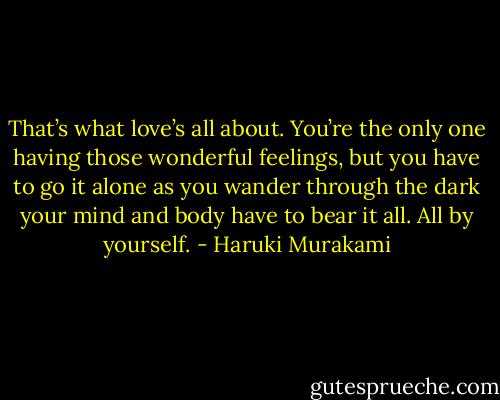 That’s what love’s all about. You’re the only one having those wonderful feelings, but you have to go it alone as you wander through the dark your mind and body have to bear it all. All by yourself. - Haruki Murakami