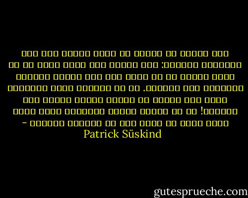 إنه يرتجف من الخوف من مجرد النظر إلى هذا المتشرد النائم: لقد تملكه خوف عظيم فجأة من أن يضطر يوماً ما أن يصبح مثل هذا الرجل المنحط المتمدد على المقعد. ما هي السرعة التي يحتاجها حدوث شيء كهذا؟ أن يُفقر المرء ويسقط إلى الحضيض! كم من الوقت تحتاج الدعائم التي كانت تبدو صلبه في حياة شخص ما لتتفتت وتهوي؟ - Patrick Süskind