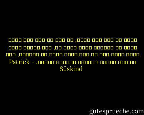 فجأة ما عاد يرى نفسه, أي أنه ما عاد يرى نفسه كجزء من العالم الذي يحيط به. لقد تملكه شعور ليضع ثوان كما لو أنه بعيد جداً في الخارج, كما لو أنه يتأمل العالم بمنظار مقلوب. - Patrick Süskind