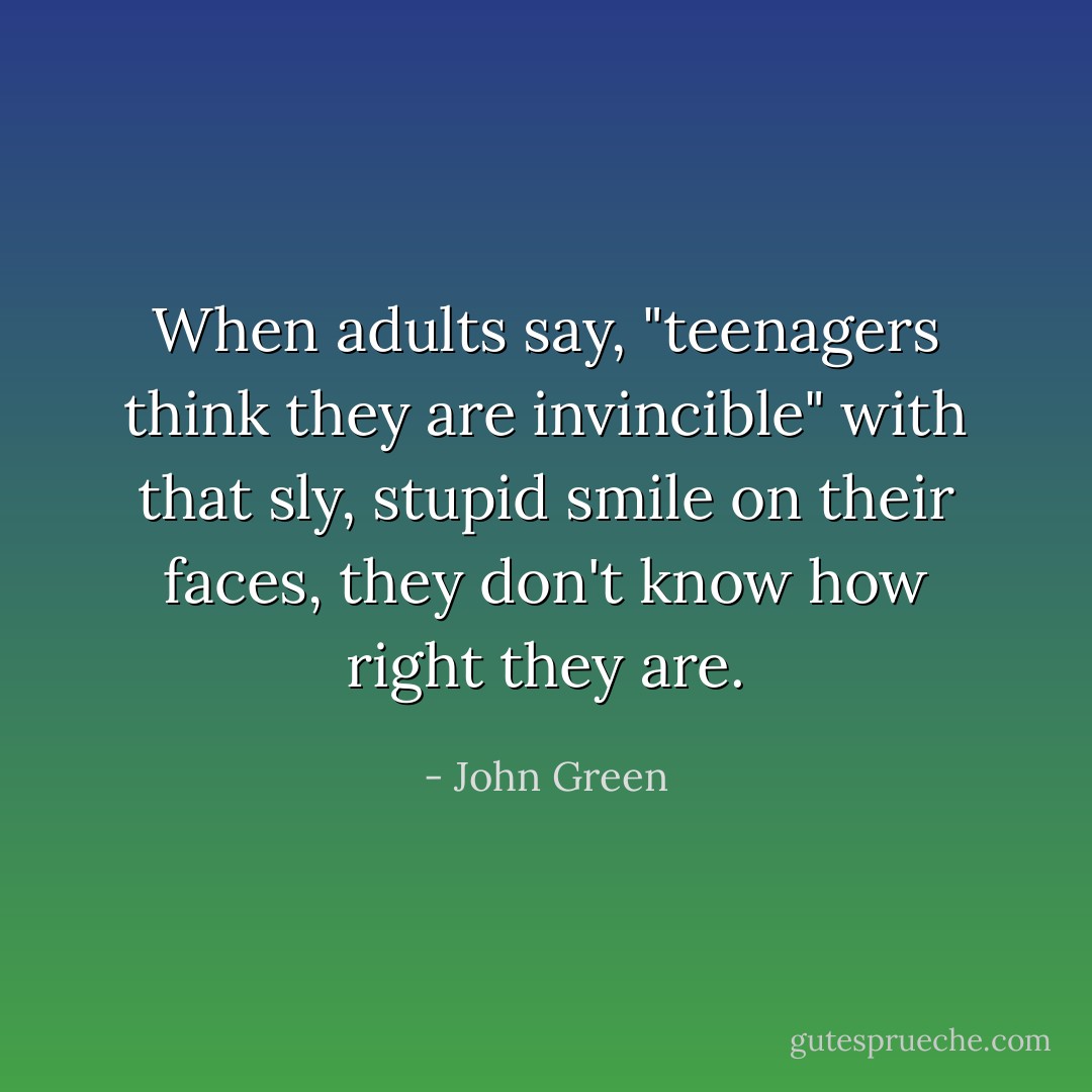 When adults say, "teenagers think they are invincible" with that sly, stupid smile on their faces, they don't know how right they are. - John Green