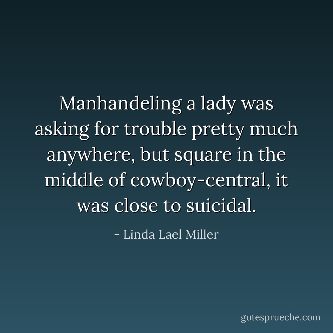 Manhandeling a lady was asking for trouble pretty much anywhere, but square in the middle of cowboy-central, it was close to suicidal. - Linda Lael Miller