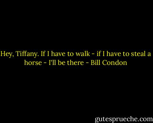 Hey, Tiffany. If I have to walk - if I have to steal a horse - I'll be there - Bill Condon