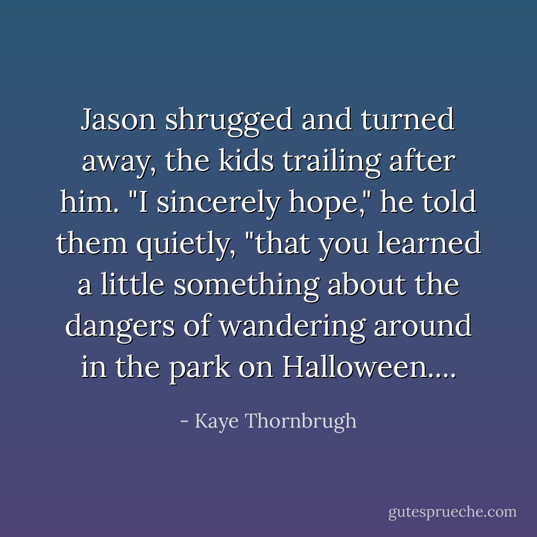Jason shrugged and turned away, the kids trailing after him. "I sincerely hope," he told them quietly, "that you learned a little something about the dangers of wandering around in the park on Halloween.... - Kaye Thornbrugh