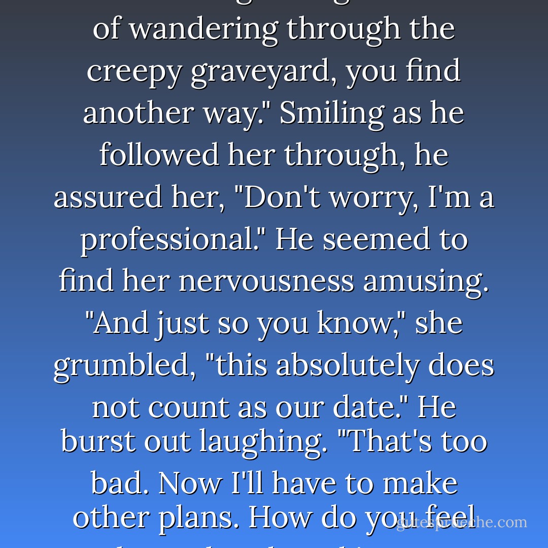 Great," Lee sighed, side-stepping through. "Just when I thought I'd gotten out of wandering through the creepy graveyard, you find another way."<br />Smiling as he followed her through, he assured her, "Don't worry, I'm a professional." He seemed to find her nervousness amusing.<br />"And just so you know," she grumbled, "this absolutely does not count as our date."<br />He burst out laughing. "That's too bad. Now I'll have to make other plans. How do you feel about abandoned insane asylums? - Kaye Thornbrugh