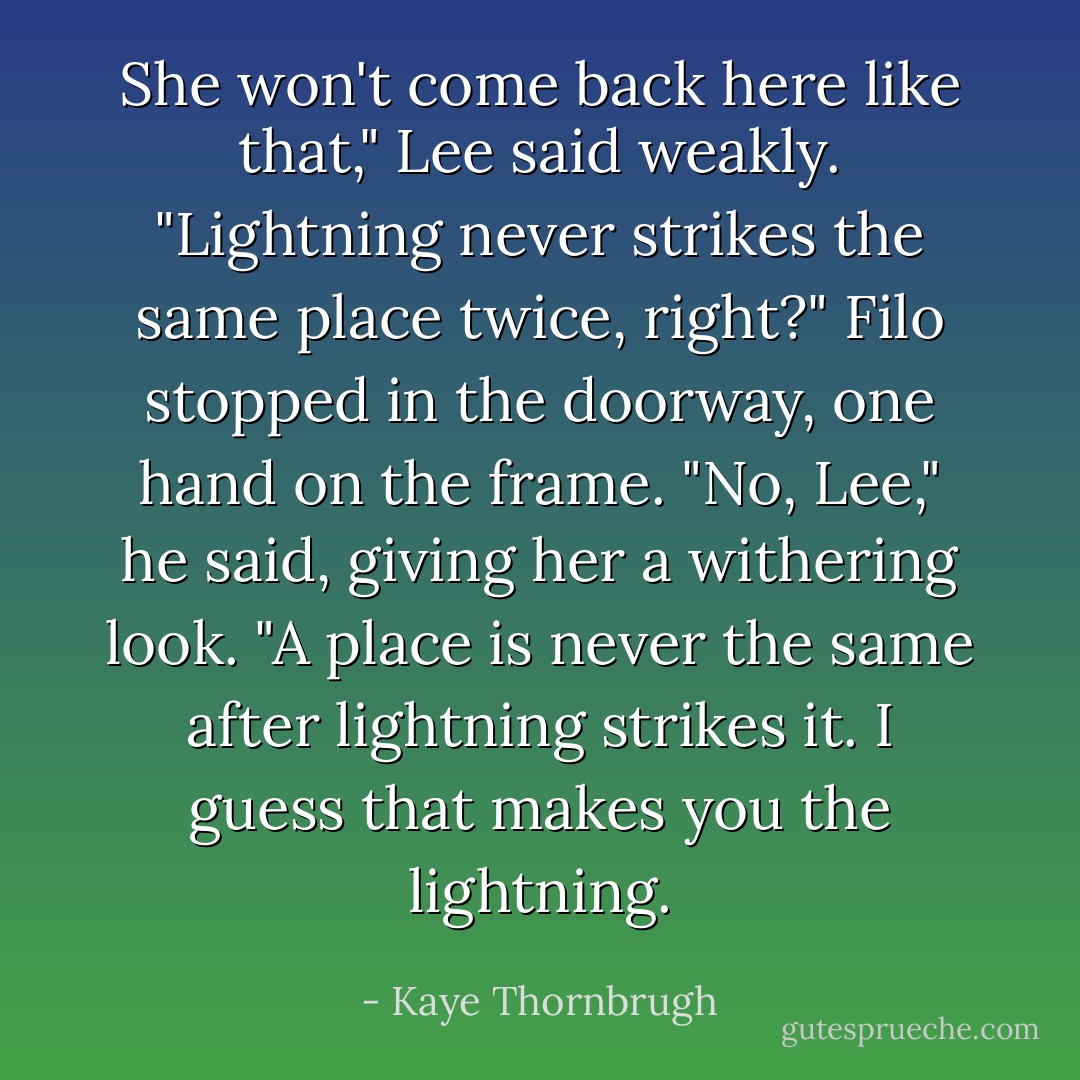 She won't come back here like that," Lee said weakly. "Lightning never strikes the same place twice, right?"<br />Filo stopped in the doorway, one hand on the frame. "No, Lee," he said, giving her a withering look. "A place is never the same after lightning strikes it. I guess that makes you the lightning. - Kaye Thornbrugh