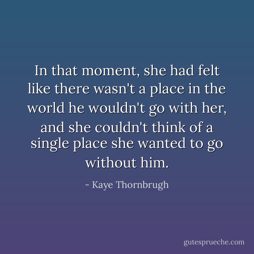 In that moment, she had felt like there wasn't a place in the world he wouldn't go with her, and she couldn't think of a single place she wanted to go without him. - Kaye Thornbrugh