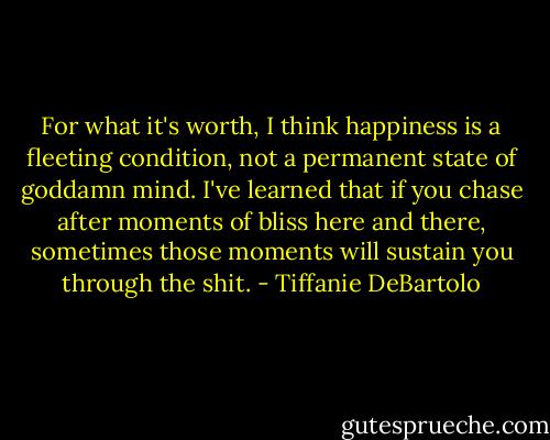 For what it's worth, I think happiness is a fleeting condition, not a permanent state of goddamn mind. I've learned that if you chase after moments of bliss here and there, sometimes those moments will sustain you through the shit. - Tiffanie DeBartolo