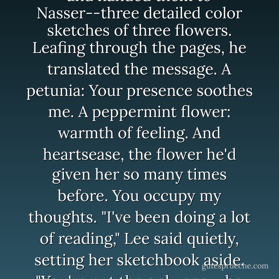 She opened her sketchbook, carefully tore out several pages and handed them to Nasser--three detailed color sketches of three flowers. Leafing through the pages, he translated the message. A petunia: Your presence soothes me. A peppermint flower: warmth of feeling. And heartsease, the flower he'd given her so many times before.<br />You occupy my thoughts.<br />"I've been doing a lot of reading," Lee said quietly, setting her sketchbook aside. "You're not the only one who knows what flowers mean. - Kaye Thornbrugh