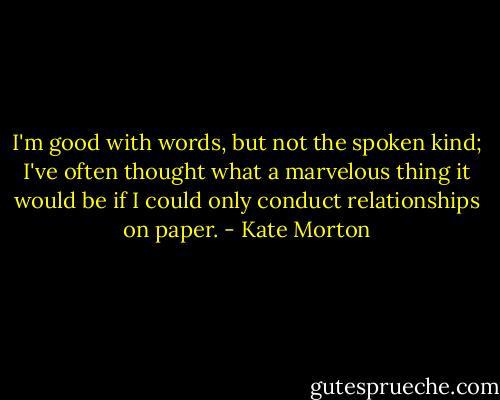 I'm good with words, but not the spoken kind; I've often thought what a marvelous thing it would be if I could only conduct relationships on paper. - Kate Morton