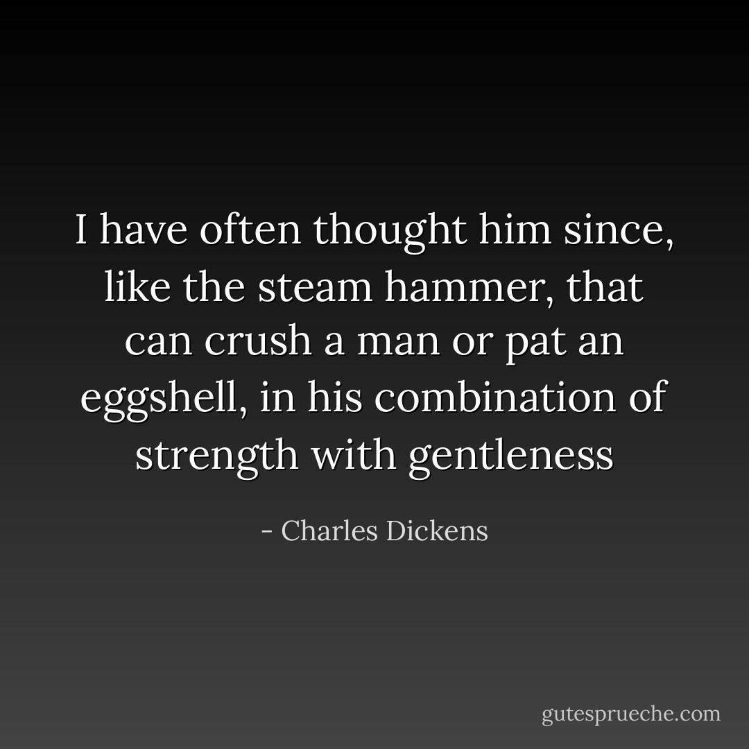 I have often thought him since, like the steam hammer, that can crush a man or pat an eggshell, in his combination of strength with gentleness - Charles Dickens