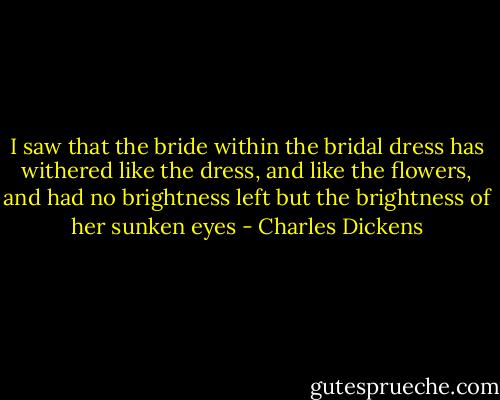 I saw that the bride within the bridal dress has withered like the dress, and like the flowers, and had no brightness left but the brightness of her sunken eyes - Charles Dickens